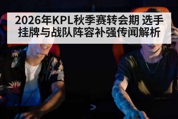 2026年KPL秋季赛转会期 选手挂牌与战队阵容补强传闻解析