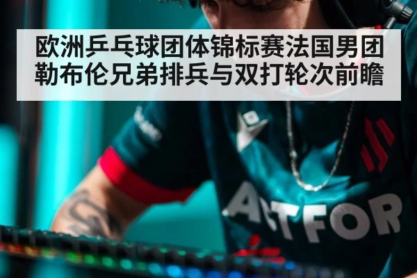 欧洲乒乓球团体锦标赛法国男团勒布伦兄弟排兵与双打轮次前瞻
