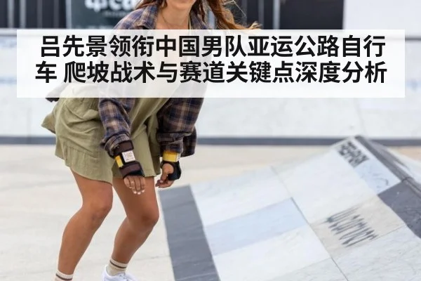 吕先景领衔中国男队亚运公路自行车 爬坡战术与赛道关键点深度分析